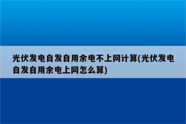 光伏发电自发自用余电不上网计算(光伏发电自发自用余电上网怎么算)