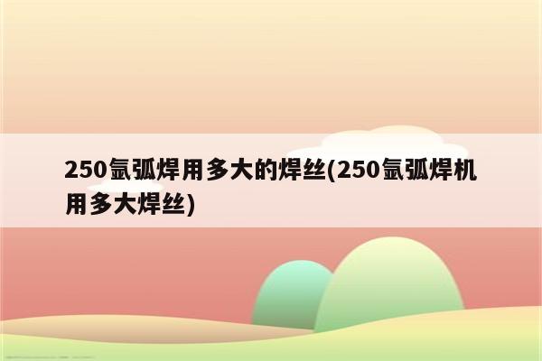 250氩弧焊用多大的焊丝(250氩弧焊机用多大焊丝)