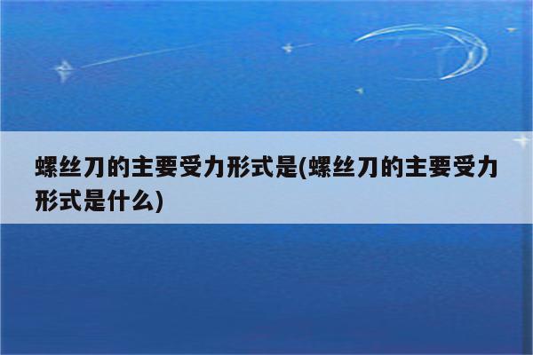 螺丝刀的主要受力形式是(螺丝刀的主要受力形式是什么)