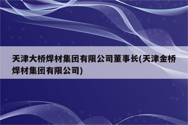 天津大桥焊材集团有限公司董事长(天津金桥焊材集团有限公司)