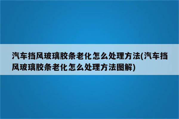 汽车挡风玻璃胶条老化怎么处理方法(汽车挡风玻璃胶条老化怎么处理方法图解)