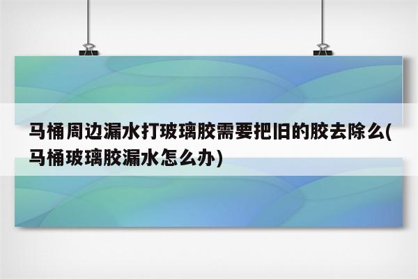 马桶周边漏水打玻璃胶需要把旧的胶去除么(马桶玻璃胶漏水怎么办)