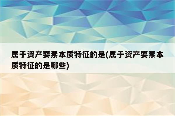 属于资产要素本质特征的是(属于资产要素本质特征的是哪些)