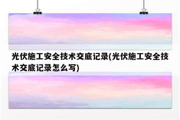 光伏施工安全技术交底记录(光伏施工安全技术交底记录怎么写)