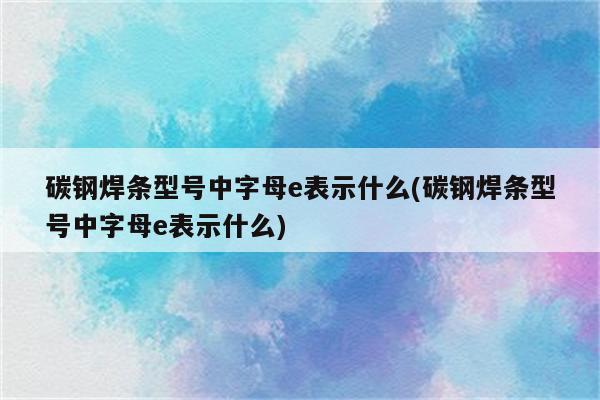 碳钢焊条型号中字母e表示什么(碳钢焊条型号中字母e表示什么)