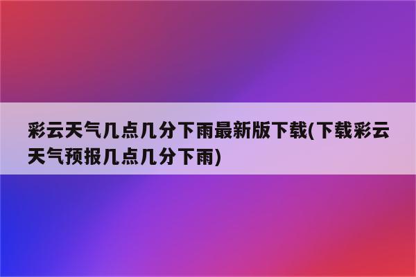 彩云天气几点几分下雨最新版下载(下载彩云天气预报几点几分下雨)