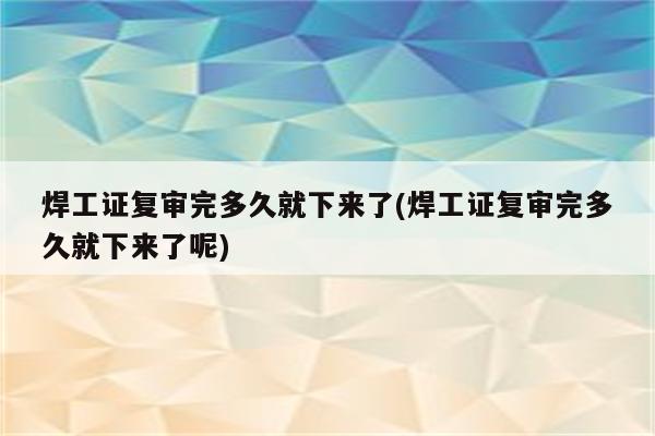 焊工证复审完多久就下来了(焊工证复审完多久就下来了呢)