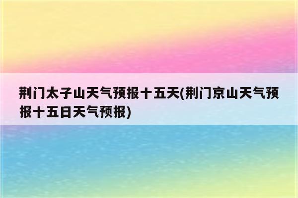 荆门太子山天气预报十五天(荆门京山天气预报十五日天气预报)