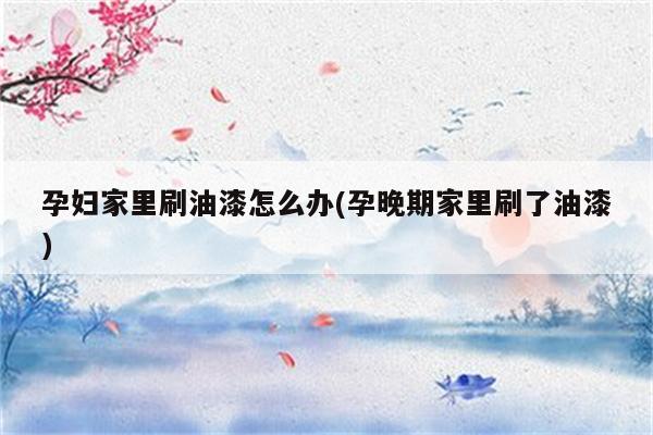 孕妇家里刷油漆怎么办(孕晚期家里刷了油漆)