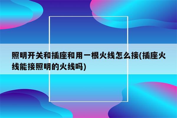 照明开关和插座和用一根火线怎么接(插座火线能接照明的火线吗)