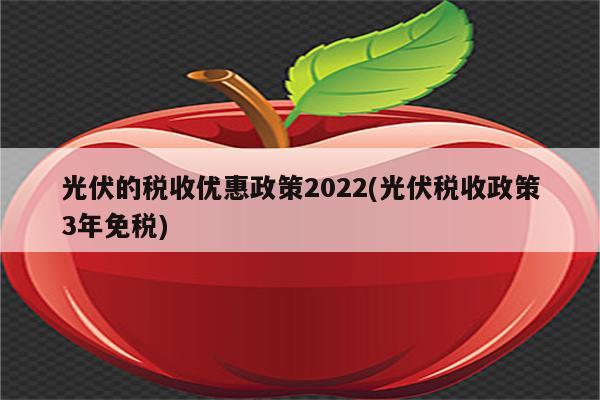 光伏的税收优惠政策2022(光伏税收政策3年免税)