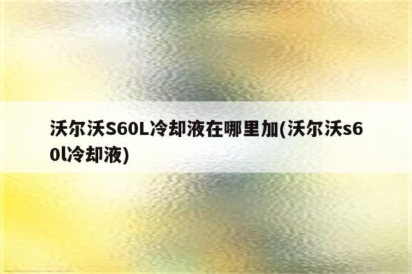 沃尔沃S60L冷却液在哪里加(沃尔沃s60l冷却液)