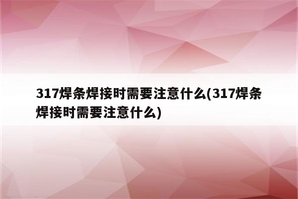 317焊条焊接时需要注意什么(317焊条焊接时需要注意什么)