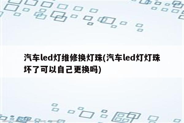 汽车led灯维修换灯珠(汽车led灯灯珠坏了可以自己更换吗)