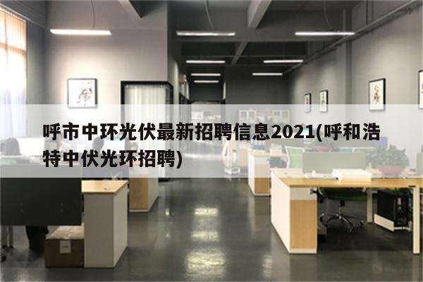 呼市中环光伏最新招聘信息2021(呼和浩特中伏光环招聘)