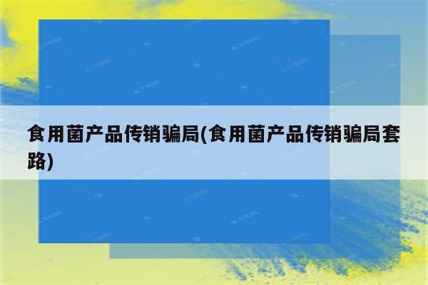 食用菌产品传销骗局(食用菌产品传销骗局套路)