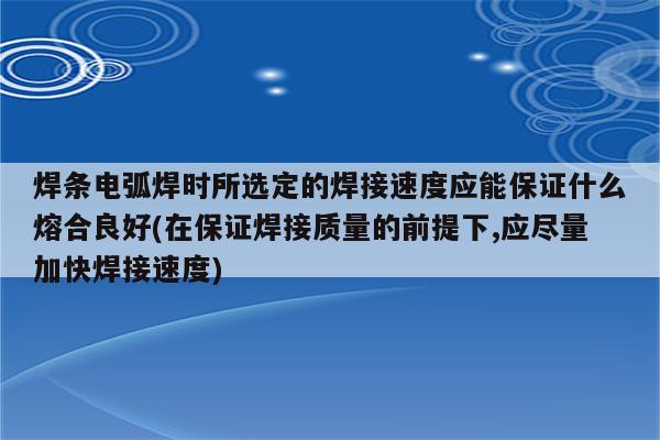 焊条电弧焊时所选定的焊接速度应能保证什么熔合良好(在保证焊接质量的前提下,应尽量加快焊接速度)