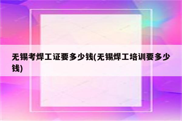 无锡考焊工证要多少钱(无锡焊工培训要多少钱)