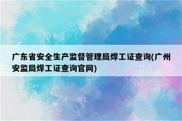 广东省安全生产监督管理局焊工证查询(广州安监局焊工证查询官网)