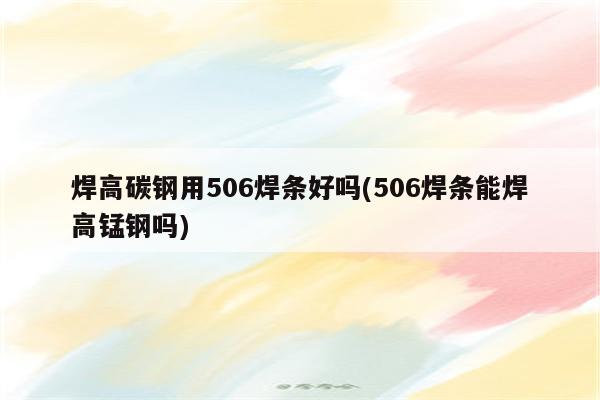 焊高碳钢用506焊条好吗(506焊条能焊高锰钢吗)