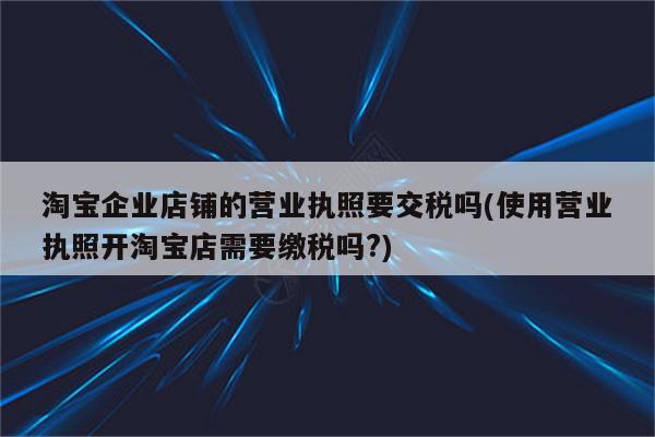 淘宝企业店铺的营业执照要交税吗(使用营业执照开淘宝店需要缴税吗?)