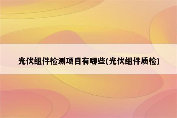 光伏组件检测项目有哪些(光伏组件质检)