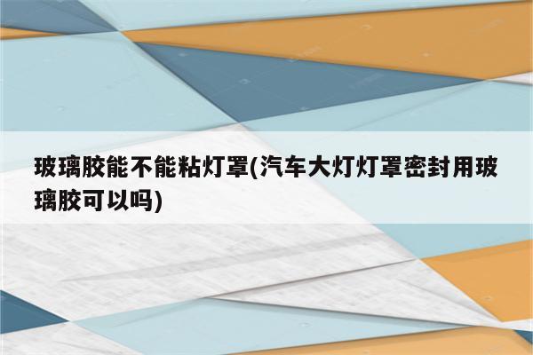 玻璃胶能不能粘灯罩(汽车大灯灯罩密封用玻璃胶可以吗)