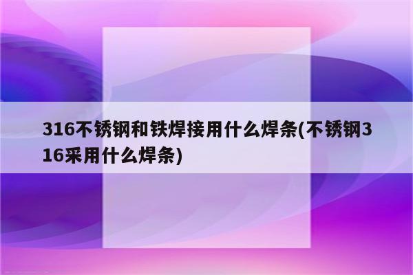 316不锈钢和铁焊接用什么焊条(不锈钢316采用什么焊条)