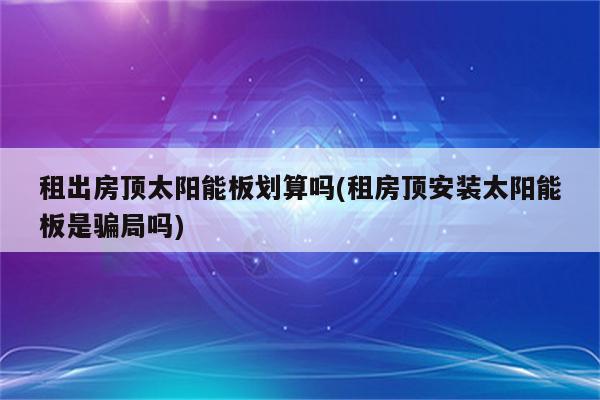 租出房顶太阳能板划算吗(租房顶安装太阳能板是骗局吗)