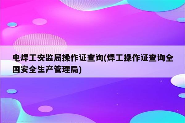 电焊工安监局操作证查询(焊工操作证查询全国安全生产管理局)