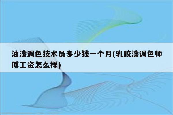 油漆调色技术员多少钱一个月(乳胶漆调色师傅工资怎么样)