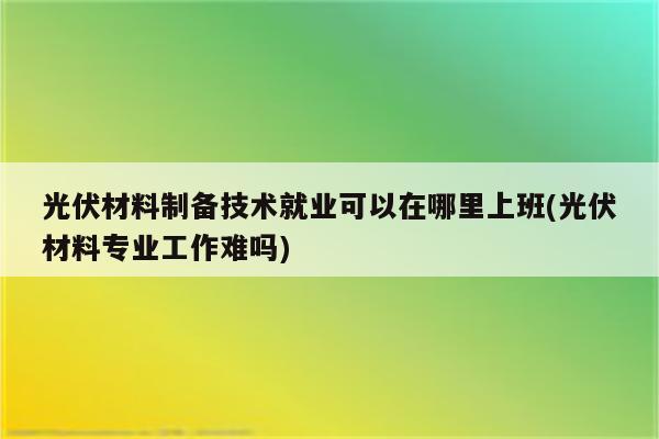 光伏材料制备技术就业可以在哪里上班(光伏材料专业工作难吗)