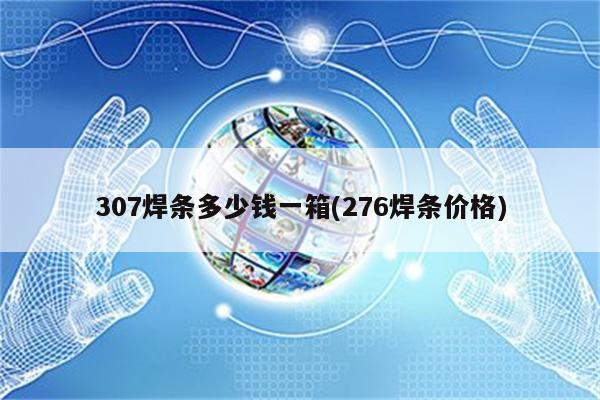 307焊条多少钱一箱(276焊条价格)