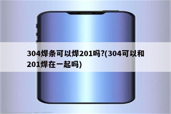 304焊条可以焊201吗?(304可以和201焊在一起吗)