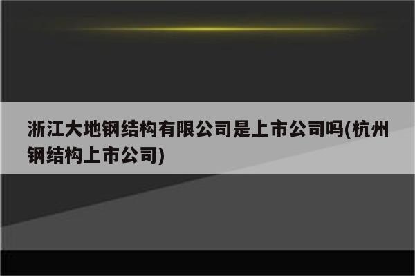 浙江大地钢结构有限公司是上市公司吗(杭州钢结构上市公司)