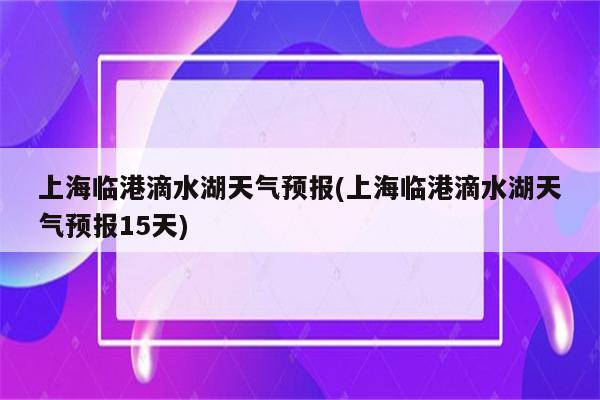 上海临港滴水湖天气预报(上海临港滴水湖天气预报15天)