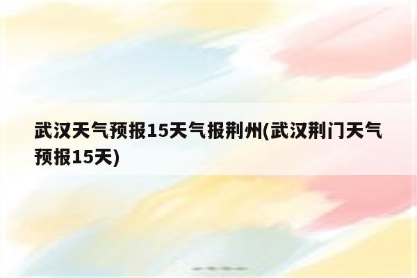 武汉天气预报15天气报荆州(武汉荆门天气预报15天)