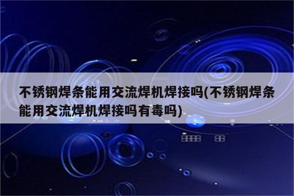 不锈钢焊条能用交流焊机焊接吗(不锈钢焊条能用交流焊机焊接吗有毒吗)