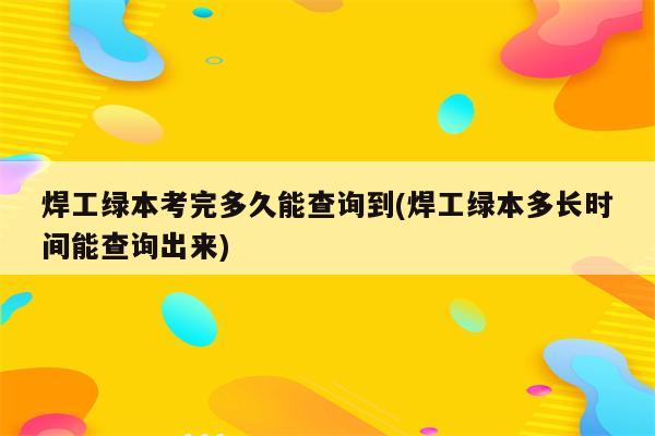 焊工绿本考完多久能查询到(焊工绿本多长时间能查询出来)