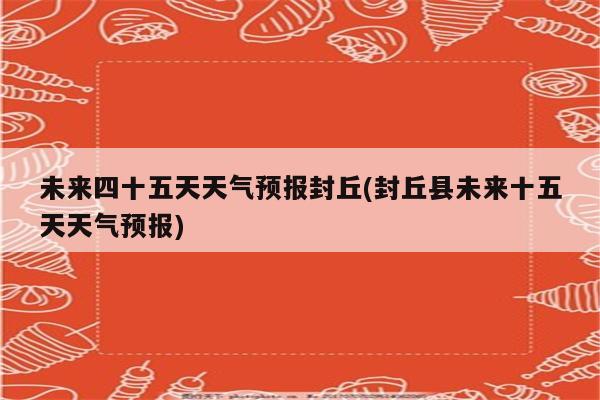 未来四十五天天气预报封丘(封丘县未来十五天天气预报)