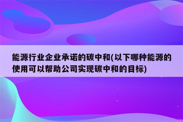 能源行业企业承诺的碳中和(以下哪种能源的使用可以帮助公司实现碳中和的目标)