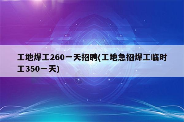 工地焊工260一天招聘(工地急招焊工临时工350一天)