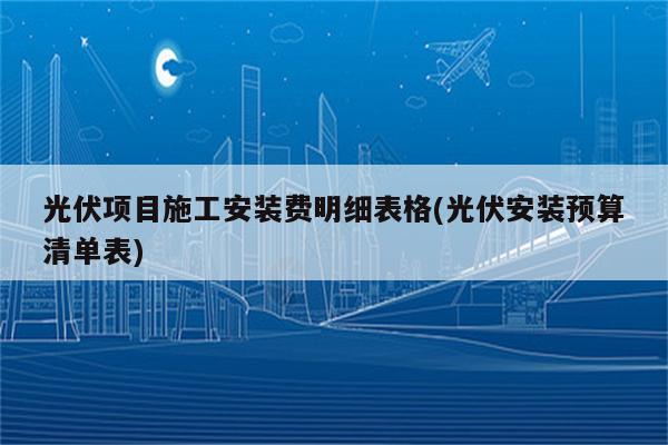 光伏项目施工安装费明细表格(光伏安装预算清单表)