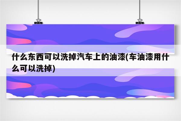 什么东西可以洗掉汽车上的油漆(车油漆用什么可以洗掉)