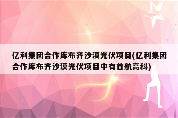 亿利集团合作库布齐沙漠光伏项目(亿利集团合作库布齐沙漠光伏项目中有首航高科)