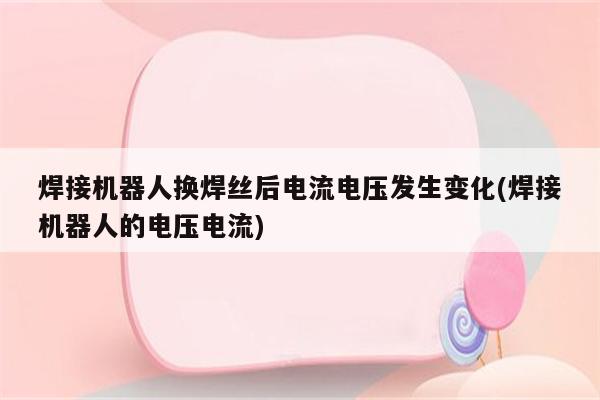 焊接机器人换焊丝后电流电压发生变化(焊接机器人的电压电流)