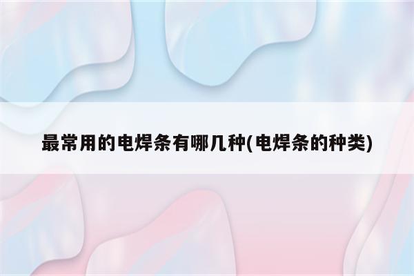 最常用的电焊条有哪几种(电焊条的种类)