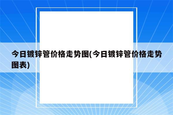 今日镀锌管价格走势图(今日镀锌管价格走势图表)