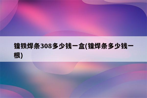 镍铁焊条308多少钱一盒(镍焊条多少钱一根)