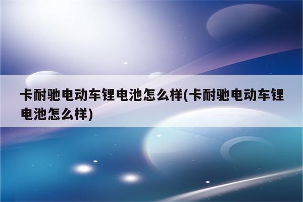 卡耐驰电动车锂电池怎么样(卡耐驰电动车锂电池怎么样)